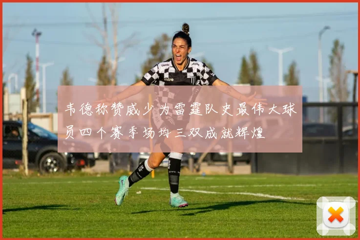 韦德称赞威少为雷霆队史最伟大球员四个赛季场均三双成就辉煌