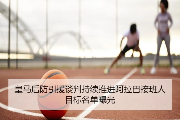 皇马后防引援谈判持续推进阿拉巴接班人目标名单曝光